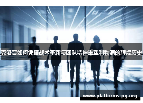克洛普如何凭借战术革新与团队精神重塑利物浦的辉煌历史