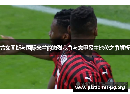 尤文图斯与国际米兰的激烈竞争与意甲霸主地位之争解析