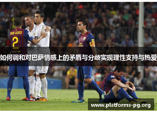 如何调和对巴萨情感上的矛盾与分歧实现理性支持与热爱