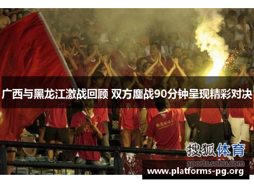 广西与黑龙江激战回顾 双方鏖战90分钟呈现精彩对决