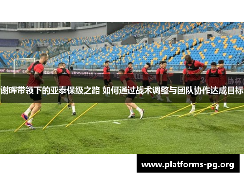 谢晖带领下的亚泰保级之路 如何通过战术调整与团队协作达成目标