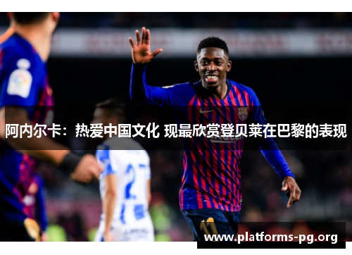 阿内尔卡：热爱中国文化 现最欣赏登贝莱在巴黎的表现