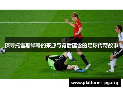 探寻托雷斯绰号的来源与背后蕴含的足球传奇故事