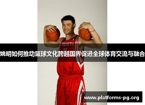 姚明如何推动篮球文化跨越国界促进全球体育交流与融合