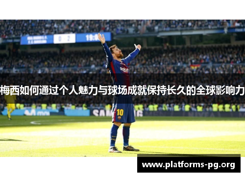 梅西如何通过个人魅力与球场成就保持长久的全球影响力