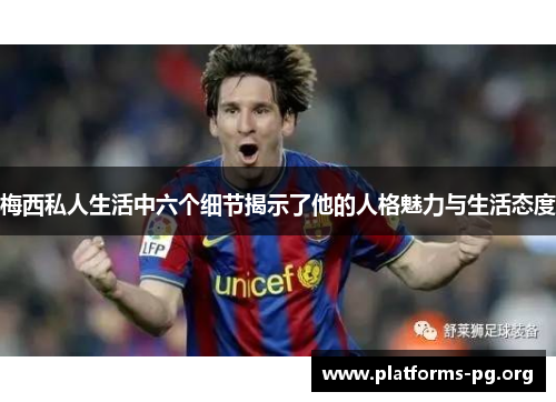 梅西私人生活中六个细节揭示了他的人格魅力与生活态度